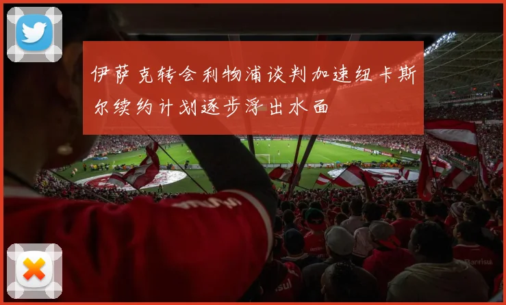伊萨克转会利物浦谈判加速纽卡斯尔续约计划逐步浮出水面