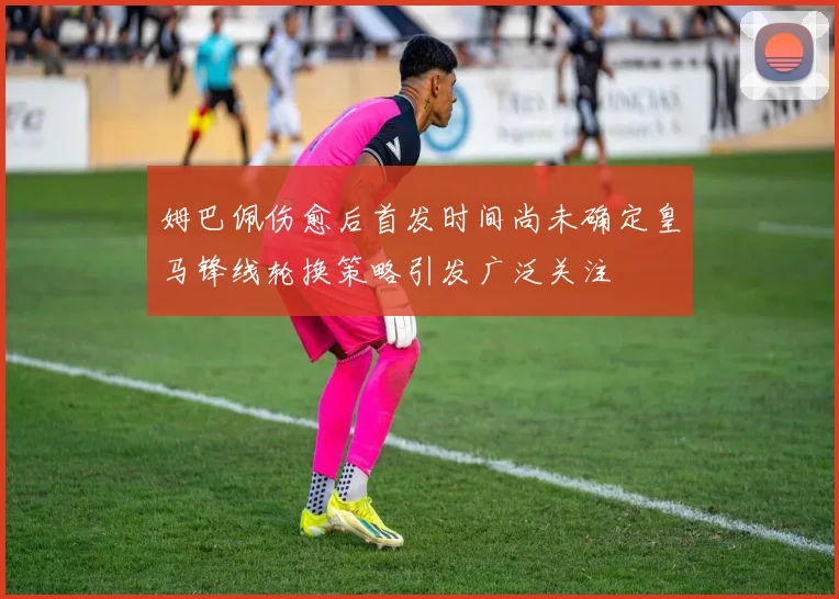 姆巴佩伤愈后首发时间尚未确定皇马锋线轮换策略引发广泛关注