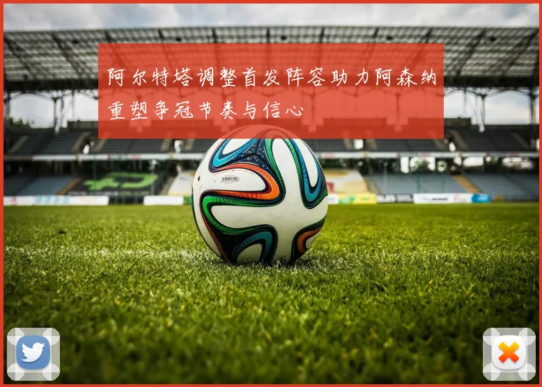 阿尔特塔调整首发阵容助力阿森纳重塑争冠节奏与信心
