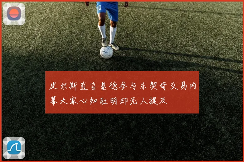 皮尔斯直言基德参与东契奇交易内幕大家心知肚明却无人提及