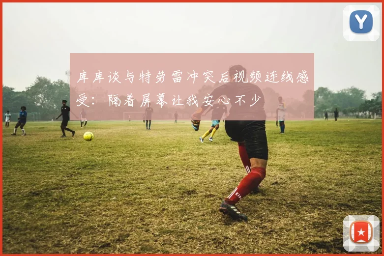 库库谈与特劳雷冲突后视频连线感受：隔着屏幕让我安心不少
