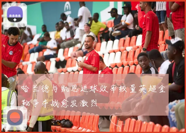 哈兰德与凯恩进球效率较量英超金靴争夺战愈发激烈