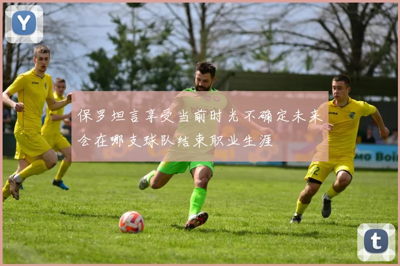 保罗坦言享受当前时光不确定未来会在哪支球队结束职业生涯