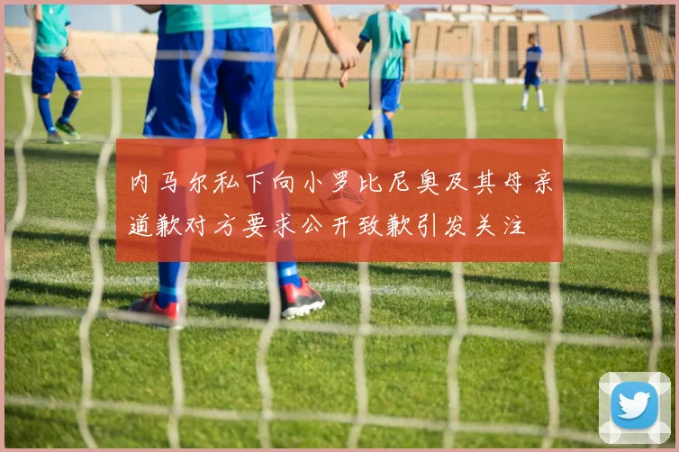 内马尔私下向小罗比尼奥及其母亲道歉对方要求公开致歉引发关注