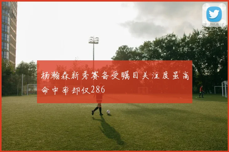 杨瀚森新秀赛备受瞩目关注度虽高命中率却仅286