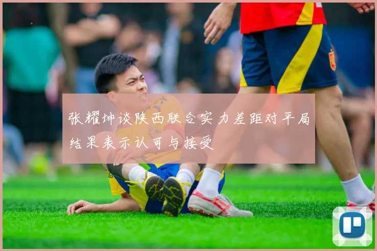 张耀坤谈陕西联合实力差距对平局结果表示认可与接受