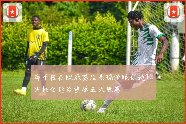 海于格在欧冠赛场表现抢眼创造12次机会能否重返五大联赛