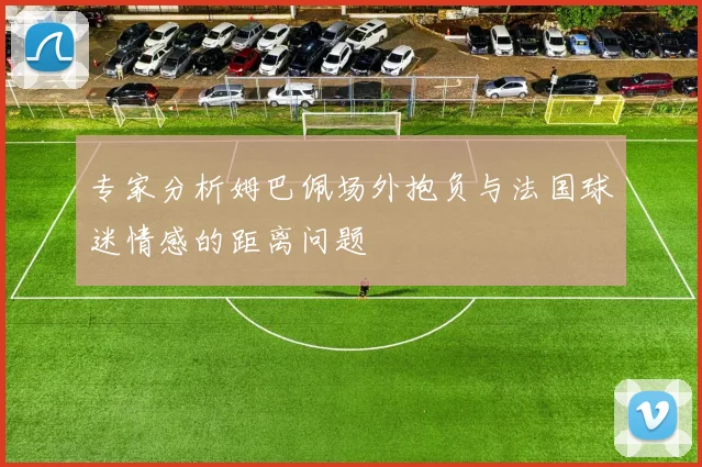 专家分析姆巴佩场外抱负与法国球迷情感的距离问题