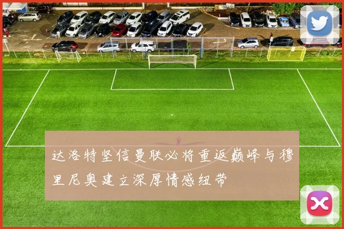 达洛特坚信曼联必将重返巅峰与穆里尼奥建立深厚情感纽带