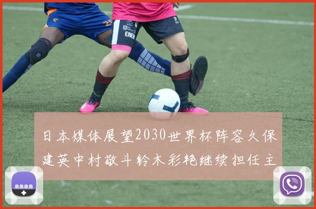 日本媒体展望2030世界杯阵容久保建英中村敬斗铃木彩艳继续担任主力