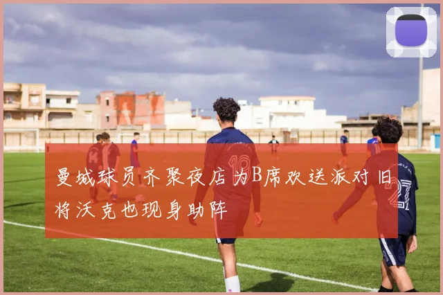 曼城球员齐聚夜店为B席欢送派对旧将沃克也现身助阵