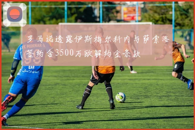 罗马诺透露伊斯梅尔科内与萨索洛签约含3500万欧解约金条款