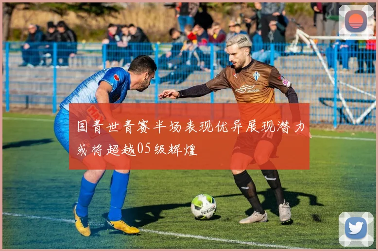 国青世青赛半场表现优异展现潜力或将超越05级辉煌