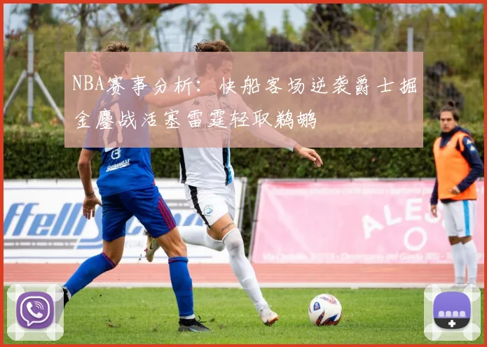 NBA赛事分析：快船客场逆袭爵士掘金鏖战活塞雷霆轻取鹈鹕