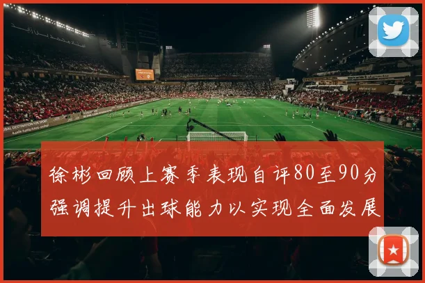 徐彬回顾上赛季表现自评80至90分强调提升出球能力以实现全面发展