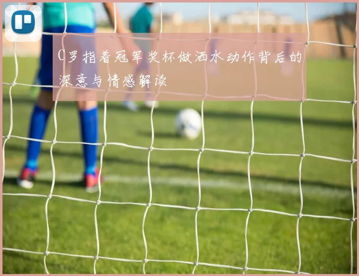 C罗指着冠军奖杯做洒水动作背后的深意与情感解读