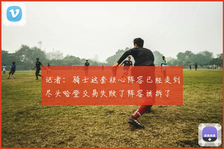 记者：骑士这套核心阵容已经走到尽头哈登交易失败了阵容该拆了