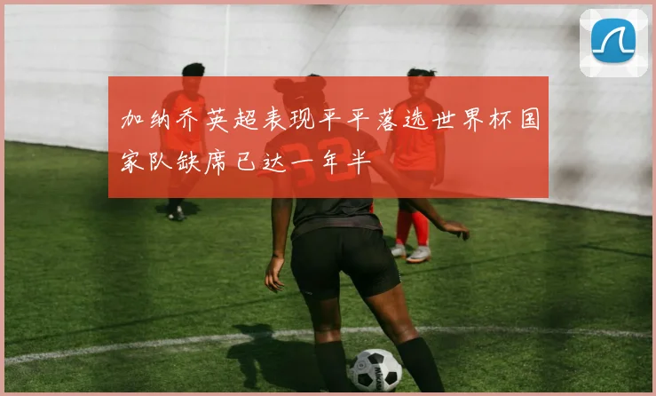 加纳乔英超表现平平落选世界杯国家队缺席已达一年半