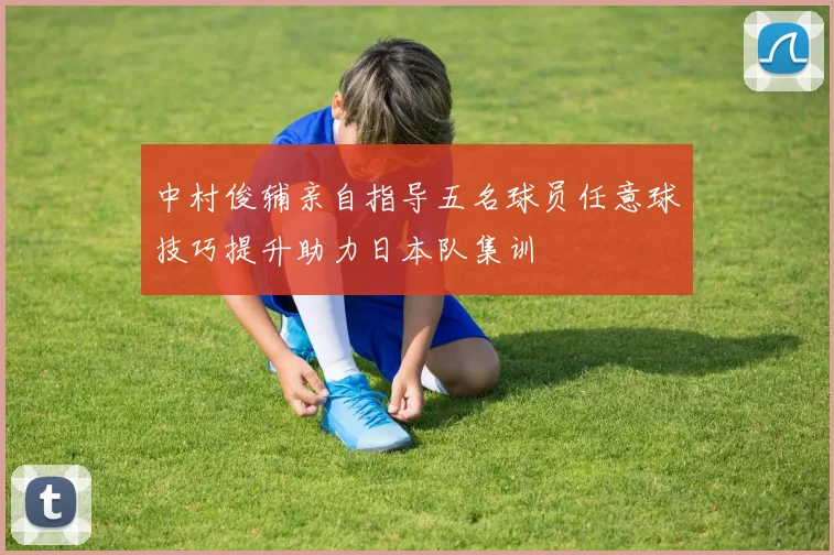 中村俊辅亲自指导五名球员任意球技巧提升助力日本队集训