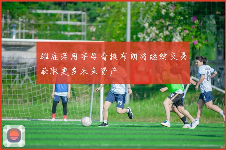 雄鹿若用字母哥换布朗将继续交易获取更多未来资产