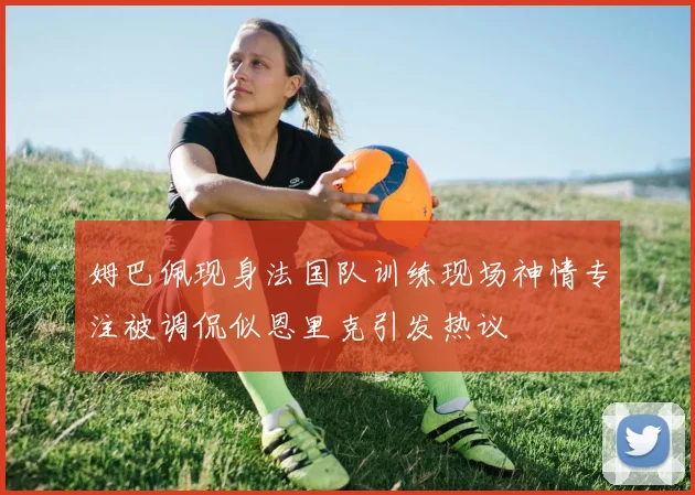 姆巴佩现身法国队训练现场神情专注被调侃似恩里克引发热议