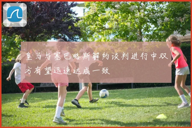 皇马与塞巴略斯解约谈判进行中双方有望迅速达成一致