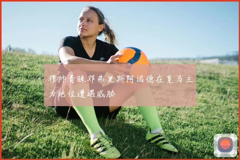 穆帅青睐邓弗里斯阿诺德在皇马主力地位遭遇威胁