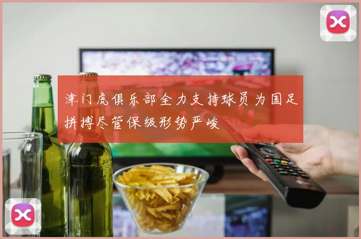 津门虎俱乐部全力支持球员为国足拼搏尽管保级形势严峻