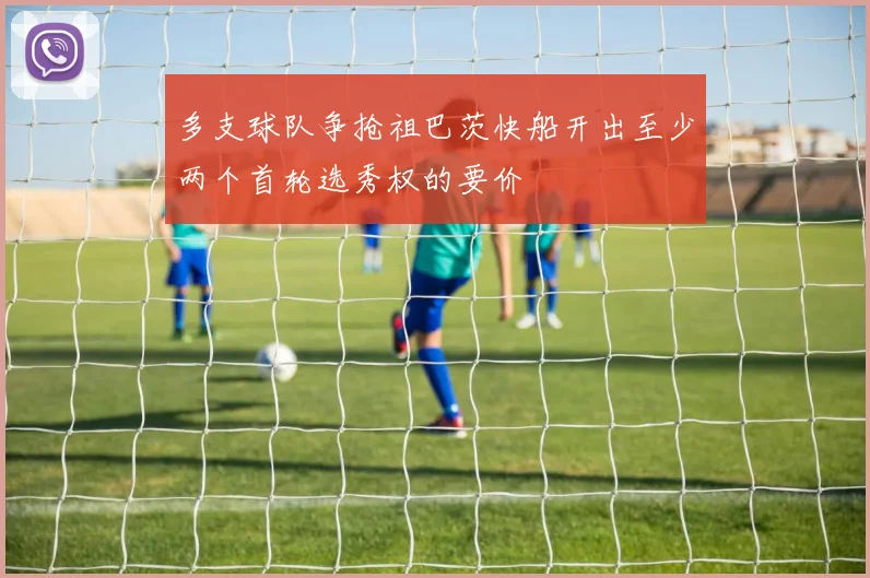 多支球队争抢祖巴茨快船开出至少两个首轮选秀权的要价