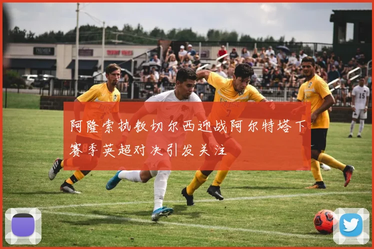 阿隆索执教切尔西迎战阿尔特塔下赛季英超对决引发关注