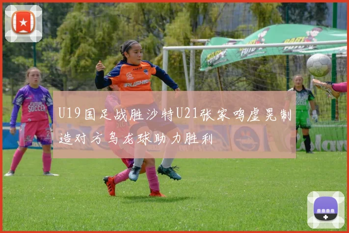 U19国足战胜沙特U21张家鸣虚晃制造对方乌龙球助力胜利