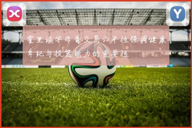 霍里谈字母哥交易公平性强调健康年纪与投篮能力的重要性