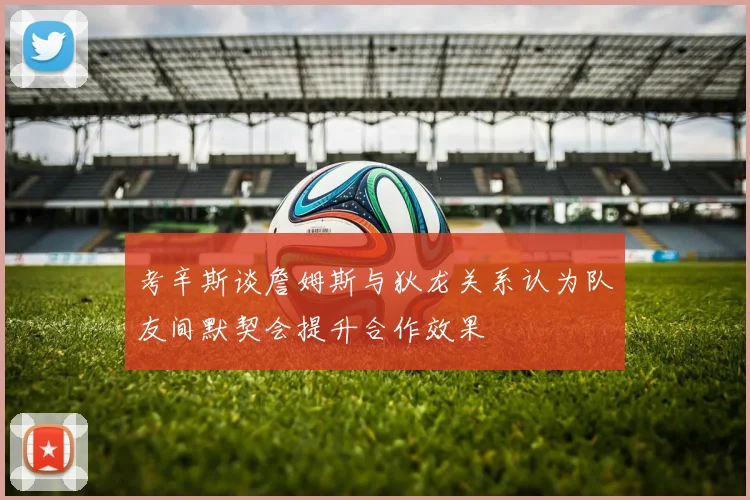 考辛斯谈詹姆斯与狄龙关系认为队友间默契会提升合作效果