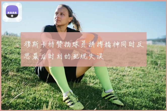 穆斯卡特赞扬球员拼搏精神同时反思最后时刻的犯规失误