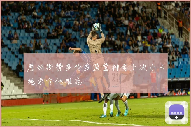 詹姆斯赞多伦多篮筐神奇上次小卡绝杀令他难忘
