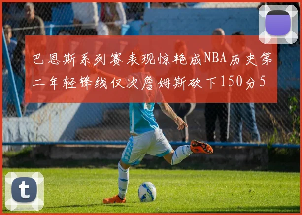 巴恩斯系列赛表现惊艳成NBA历史第二年轻锋线仅次詹姆斯砍下150分50助