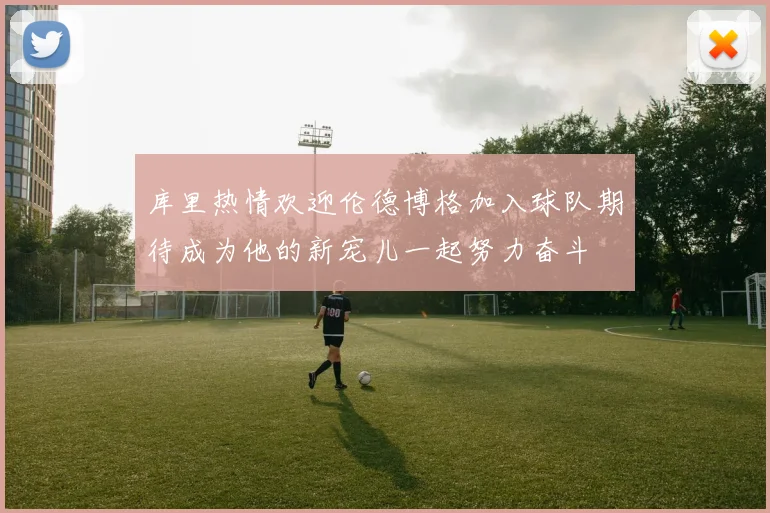 库里热情欢迎伦德博格加入球队期待成为他的新宠儿一起努力奋斗