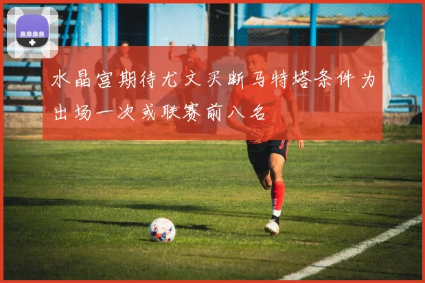 水晶宫期待尤文买断马特塔条件为出场一次或联赛前八名