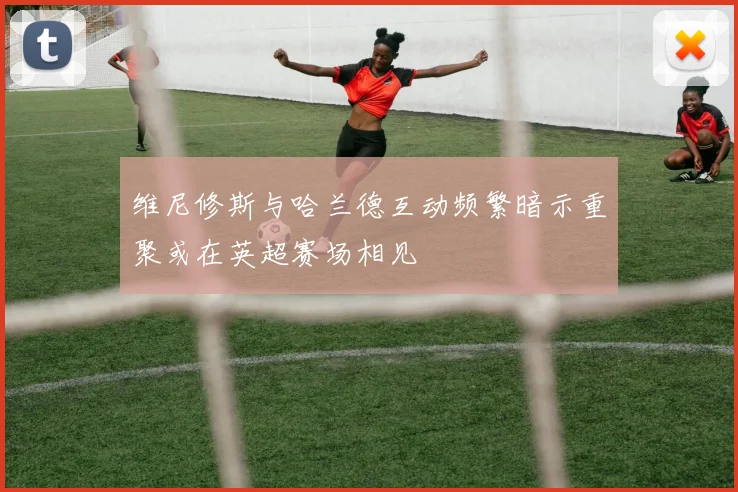 维尼修斯与哈兰德互动频繁暗示重聚或在英超赛场相见