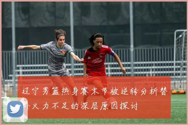 辽宁男篮热身赛末节被逆转分析替补火力不足的深层原因探讨